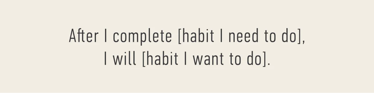 After I complete [habit I need to do], I will [habit you want to do].